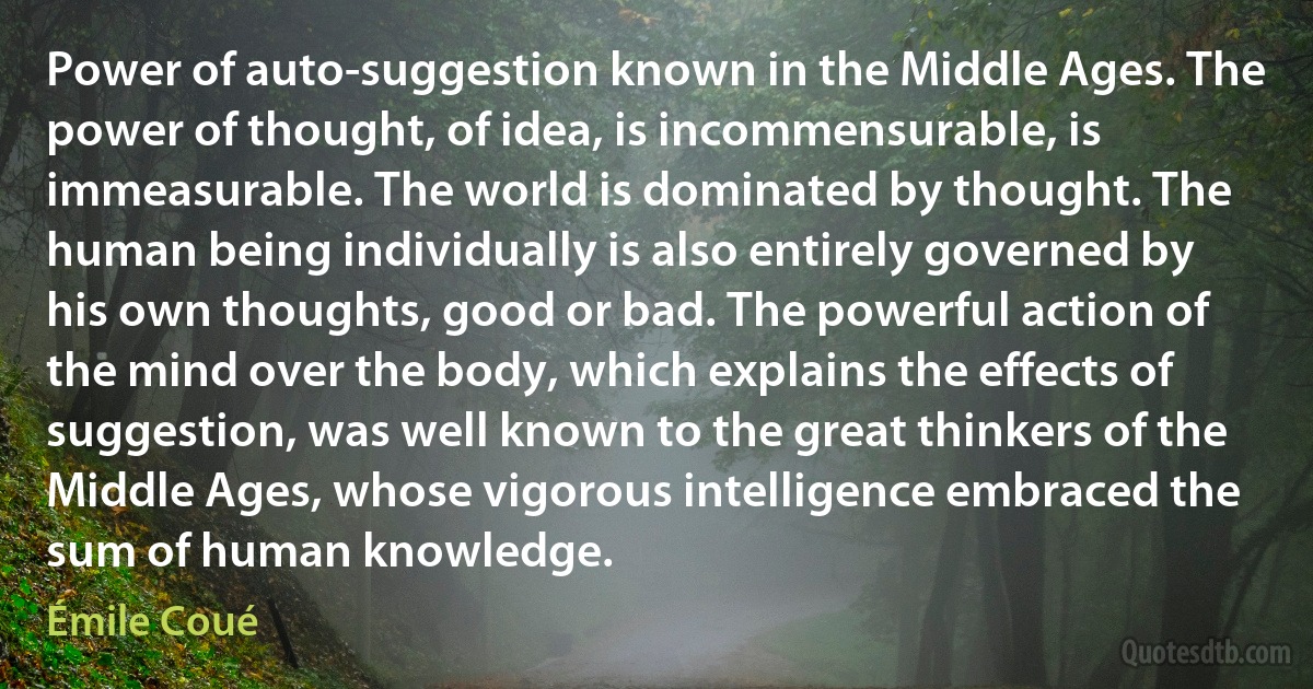 Power of auto-suggestion known in the Middle Ages. The power of thought, of idea, is incommensurable, is immeasurable. The world is dominated by thought. The human being individually is also entirely governed by his own thoughts, good or bad. The powerful action of the mind over the body, which explains the effects of suggestion, was well known to the great thinkers of the Middle Ages, whose vigorous intelligence embraced the sum of human knowledge. (Émile Coué)