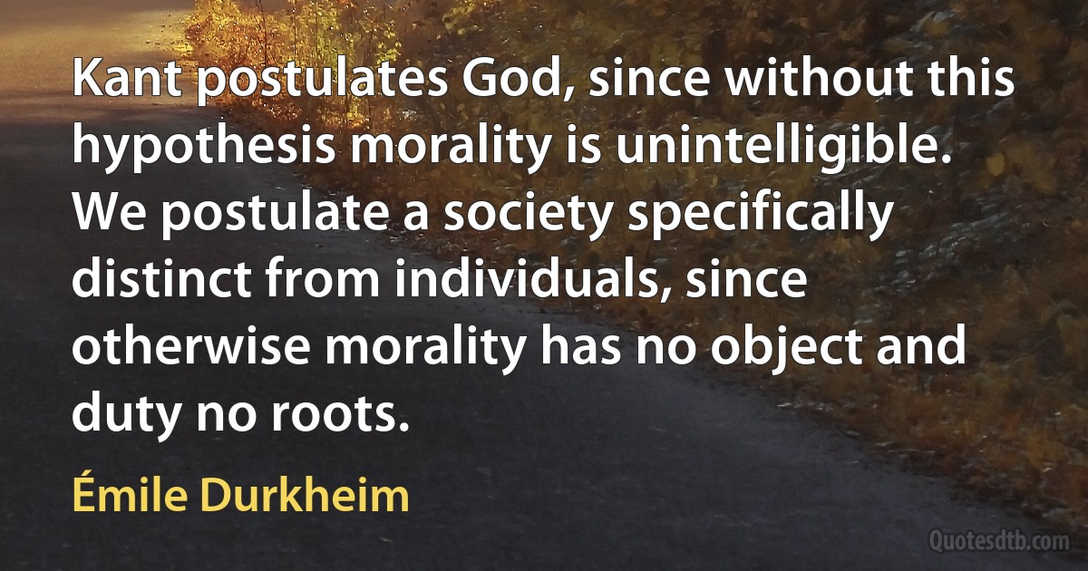 Kant postulates God, since without this hypothesis morality is unintelligible. We postulate a society specifically distinct from individuals, since otherwise morality has no object and duty no roots. (Émile Durkheim)