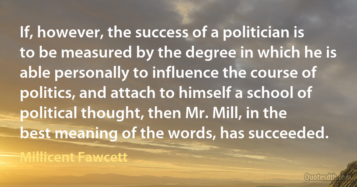 If, however, the success of a politician is to be measured by the degree in which he is able personally to influence the course of politics, and attach to himself a school of political thought, then Mr. Mill, in the best meaning of the words, has succeeded. (Millicent Fawcett)