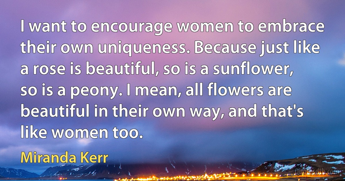 I want to encourage women to embrace their own uniqueness. Because just like a rose is beautiful, so is a sunflower, so is a peony. I mean, all flowers are beautiful in their own way, and that's like women too. (Miranda Kerr)