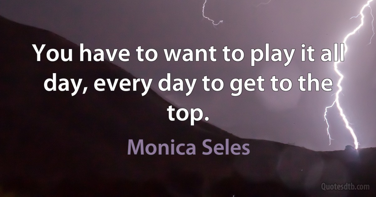 You have to want to play it all day, every day to get to the top. (Monica Seles)