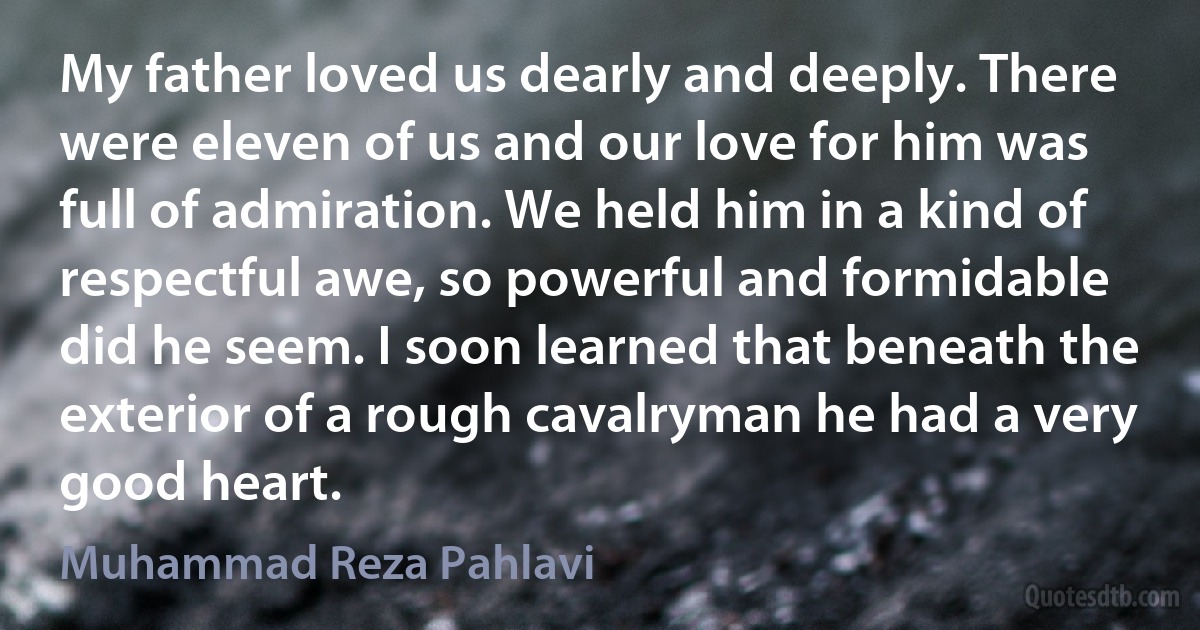 My father loved us dearly and deeply. There were eleven of us and our love for him was full of admiration. We held him in a kind of respectful awe, so powerful and formidable did he seem. I soon learned that beneath the exterior of a rough cavalryman he had a very good heart. (Muhammad Reza Pahlavi)