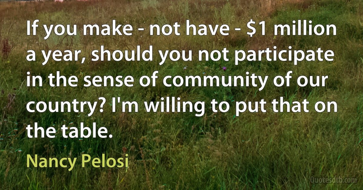 If you make - not have - $1 million a year, should you not participate in the sense of community of our country? I'm willing to put that on the table. (Nancy Pelosi)