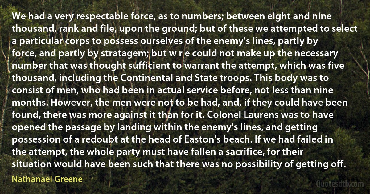 We had a very respectable force, as to numbers; between eight and nine thousand, rank and file, upon the ground; but of these we attempted to select a particular corps to possess ourselves of the enemy's lines, partly by force, and partly by stratagem; but w r e could not make up the necessary number that was thought sufficient to warrant the attempt, which was five thousand, including the Continental and State troops. This body was to consist of men, who had been in actual service before, not less than nine months. However, the men were not to be had, and, if they could have been found, there was more against it than for it. Colonel Laurens was to have opened the passage by landing within the enemy's lines, and getting possession of a redoubt at the head of Easton's beach. If we had failed in the attempt, the whole party must have fallen a sacrifice, for their situation would have been such that there was no possibility of getting off. (Nathanael Greene)