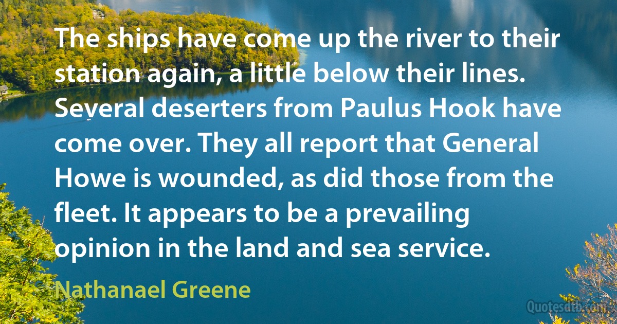 The ships have come up the river to their station again, a little below their lines. Several deserters from Paulus Hook have come over. They all report that General Howe is wounded, as did those from the fleet. It appears to be a prevailing opinion in the land and sea service. (Nathanael Greene)