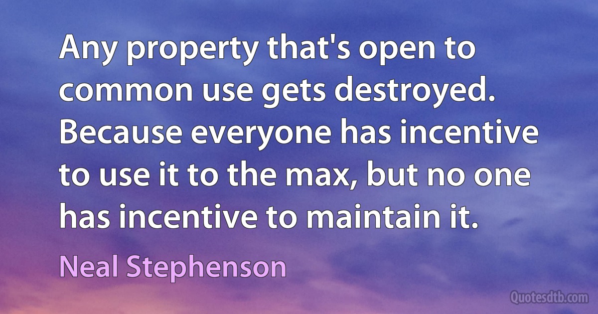 Any property that's open to common use gets destroyed. Because everyone has incentive to use it to the max, but no one has incentive to maintain it. (Neal Stephenson)