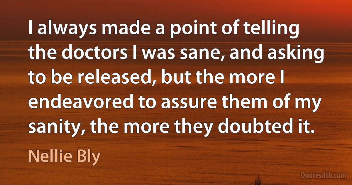 I always made a point of telling the doctors I was sane, and asking to be released, but the more I endeavored to assure them of my sanity, the more they doubted it. (Nellie Bly)