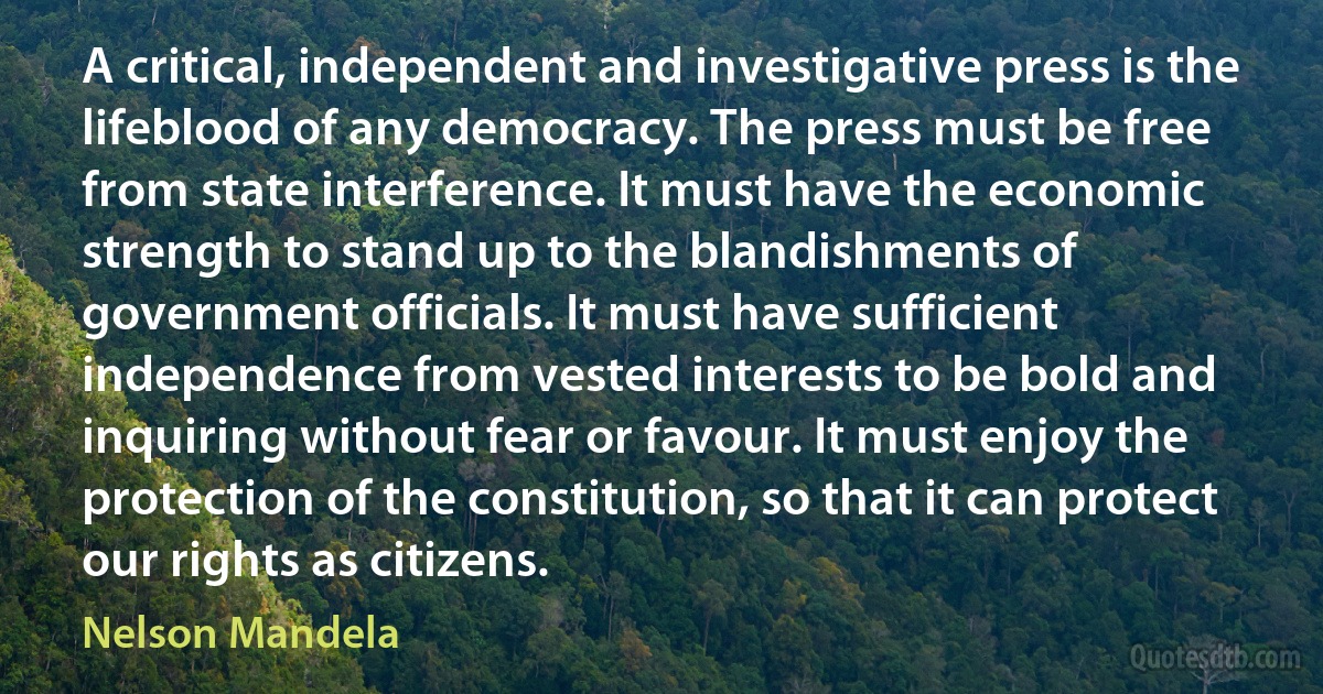 A critical, independent and investigative press is the lifeblood of any democracy. The press must be free from state interference. It must have the economic strength to stand up to the blandishments of government officials. It must have sufficient independence from vested interests to be bold and inquiring without fear or favour. It must enjoy the protection of the constitution, so that it can protect our rights as citizens. (Nelson Mandela)