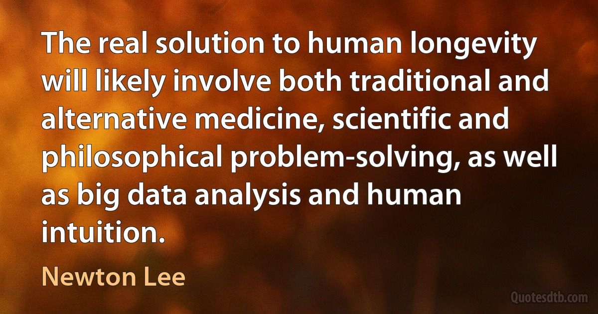 The real solution to human longevity will likely involve both traditional and alternative medicine, scientific and philosophical problem-solving, as well as big data analysis and human intuition. (Newton Lee)