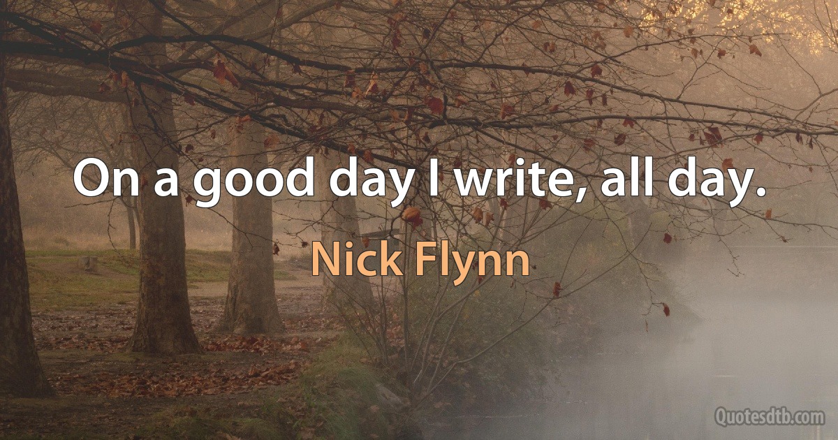 On a good day I write, all day. (Nick Flynn)