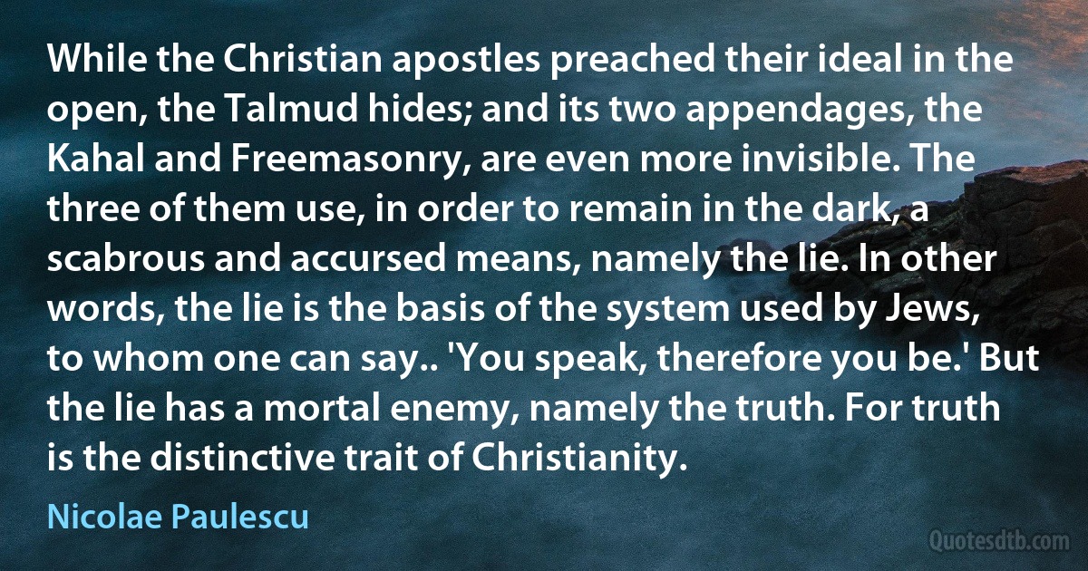 While the Christian apostles preached their ideal in the open, the Talmud hides; and its two appendages, the Kahal and Freemasonry, are even more invisible. The three of them use, in order to remain in the dark, a scabrous and accursed means, namely the lie. In other words, the lie is the basis of the system used by Jews, to whom one can say.. 'You speak, therefore you be.' But the lie has a mortal enemy, namely the truth. For truth is the distinctive trait of Christianity. (Nicolae Paulescu)