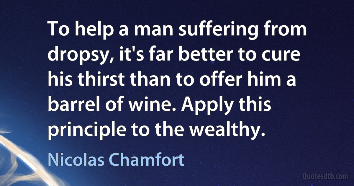 To help a man suffering from dropsy, it's far better to cure his thirst than to offer him a barrel of wine. Apply this principle to the wealthy. (Nicolas Chamfort)