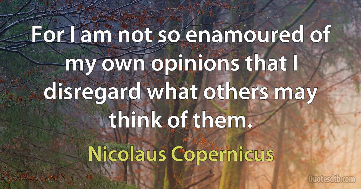 For I am not so enamoured of my own opinions that I disregard what others may think of them. (Nicolaus Copernicus)