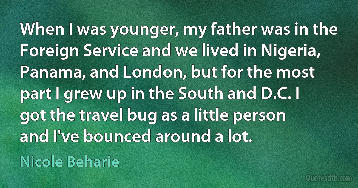 When I was younger, my father was in the Foreign Service and we lived in Nigeria, Panama, and London, but for the most part I grew up in the South and D.C. I got the travel bug as a little person and I've bounced around a lot. (Nicole Beharie)