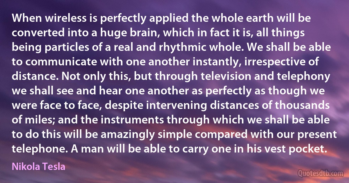 When wireless is perfectly applied the whole earth will be converted into a huge brain, which in fact it is, all things being particles of a real and rhythmic whole. We shall be able to communicate with one another instantly, irrespective of distance. Not only this, but through television and telephony we shall see and hear one another as perfectly as though we were face to face, despite intervening distances of thousands of miles; and the instruments through which we shall be able to do this will be amazingly simple compared with our present telephone. A man will be able to carry one in his vest pocket. (Nikola Tesla)