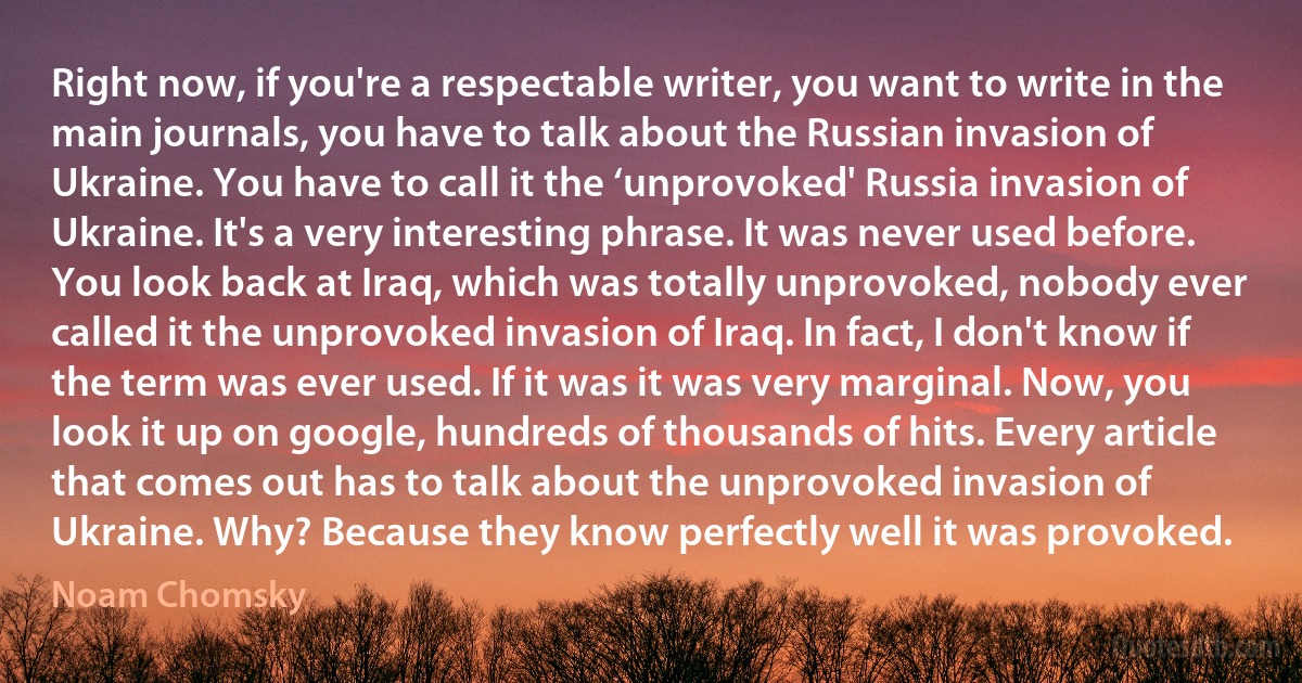 Right now, if you're a respectable writer, you want to write in the main journals, you have to talk about the Russian invasion of Ukraine. You have to call it the ‘unprovoked' Russia invasion of Ukraine. It's a very interesting phrase. It was never used before. You look back at Iraq, which was totally unprovoked, nobody ever called it the unprovoked invasion of Iraq. In fact, I don't know if the term was ever used. If it was it was very marginal. Now, you look it up on google, hundreds of thousands of hits. Every article that comes out has to talk about the unprovoked invasion of Ukraine. Why? Because they know perfectly well it was provoked. (Noam Chomsky)