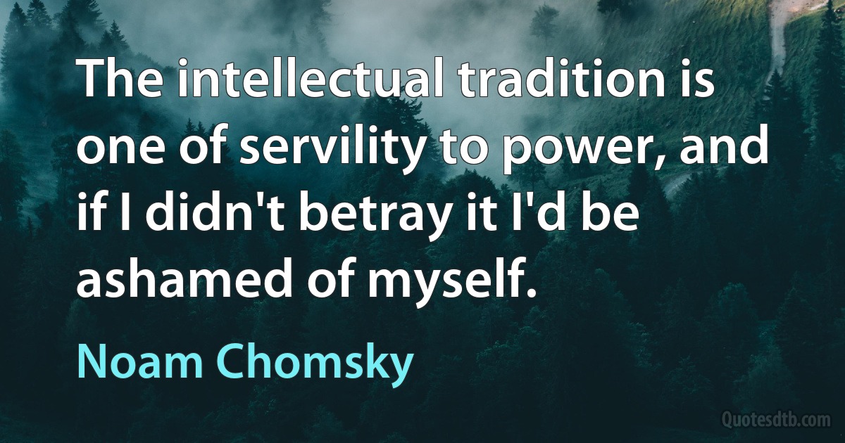 The intellectual tradition is one of servility to power, and if I didn't betray it I'd be ashamed of myself. (Noam Chomsky)