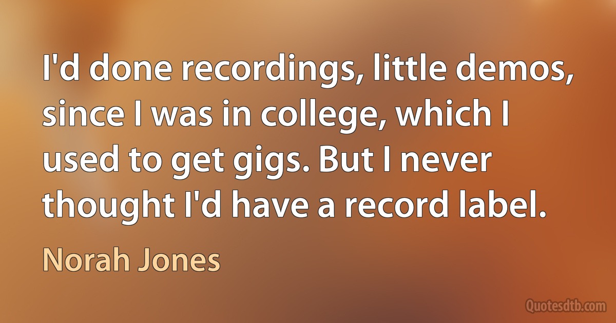 I'd done recordings, little demos, since I was in college, which I used to get gigs. But I never thought I'd have a record label. (Norah Jones)