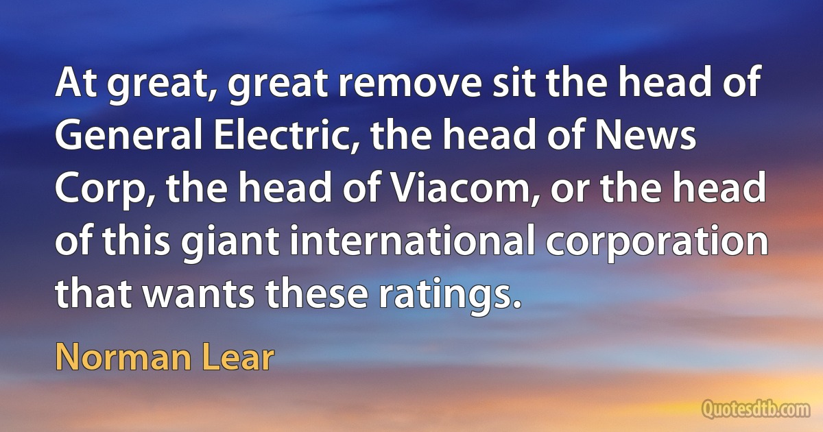 At great, great remove sit the head of General Electric, the head of News Corp, the head of Viacom, or the head of this giant international corporation that wants these ratings. (Norman Lear)