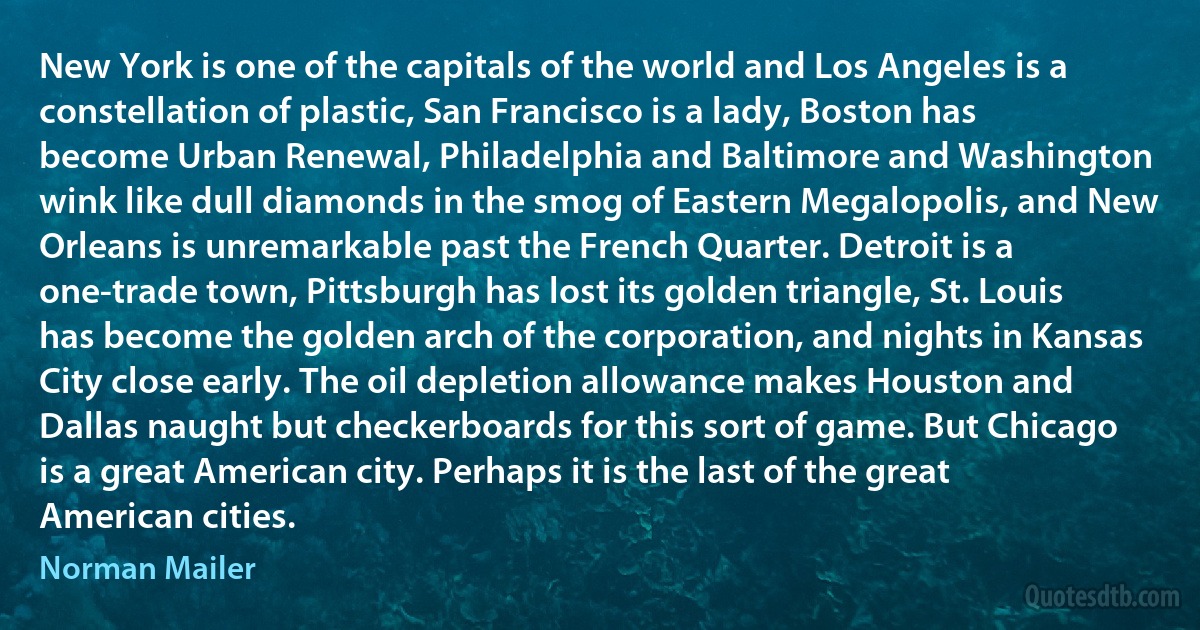 New York is one of the capitals of the world and Los Angeles is a constellation of plastic, San Francisco is a lady, Boston has become Urban Renewal, Philadelphia and Baltimore and Washington wink like dull diamonds in the smog of Eastern Megalopolis, and New Orleans is unremarkable past the French Quarter. Detroit is a one-trade town, Pittsburgh has lost its golden triangle, St. Louis has become the golden arch of the corporation, and nights in Kansas City close early. The oil depletion allowance makes Houston and Dallas naught but checkerboards for this sort of game. But Chicago is a great American city. Perhaps it is the last of the great American cities. (Norman Mailer)