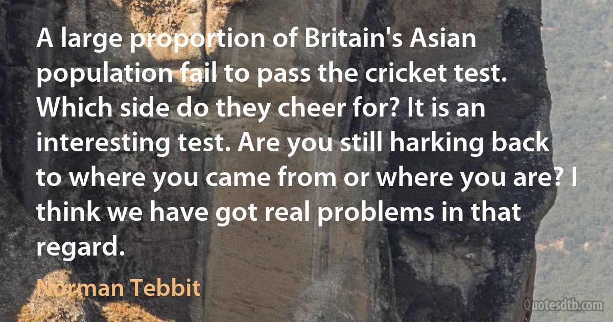 A large proportion of Britain's Asian population fail to pass the cricket test. Which side do they cheer for? It is an interesting test. Are you still harking back to where you came from or where you are? I think we have got real problems in that regard. (Norman Tebbit)