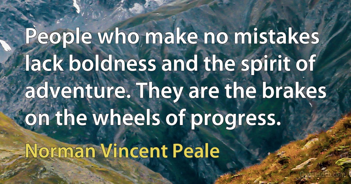 People who make no mistakes lack boldness and the spirit of adventure. They are the brakes on the wheels of progress. (Norman Vincent Peale)