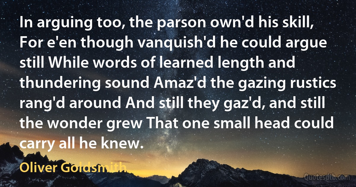 In arguing too, the parson own'd his skill, For e'en though vanquish'd he could argue still While words of learned length and thundering sound Amaz'd the gazing rustics rang'd around And still they gaz'd, and still the wonder grew That one small head could carry all he knew. (Oliver Goldsmith)