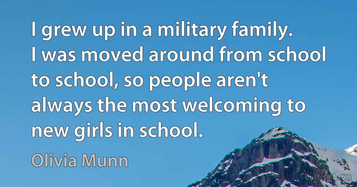 I grew up in a military family. I was moved around from school to school, so people aren't always the most welcoming to new girls in school. (Olivia Munn)