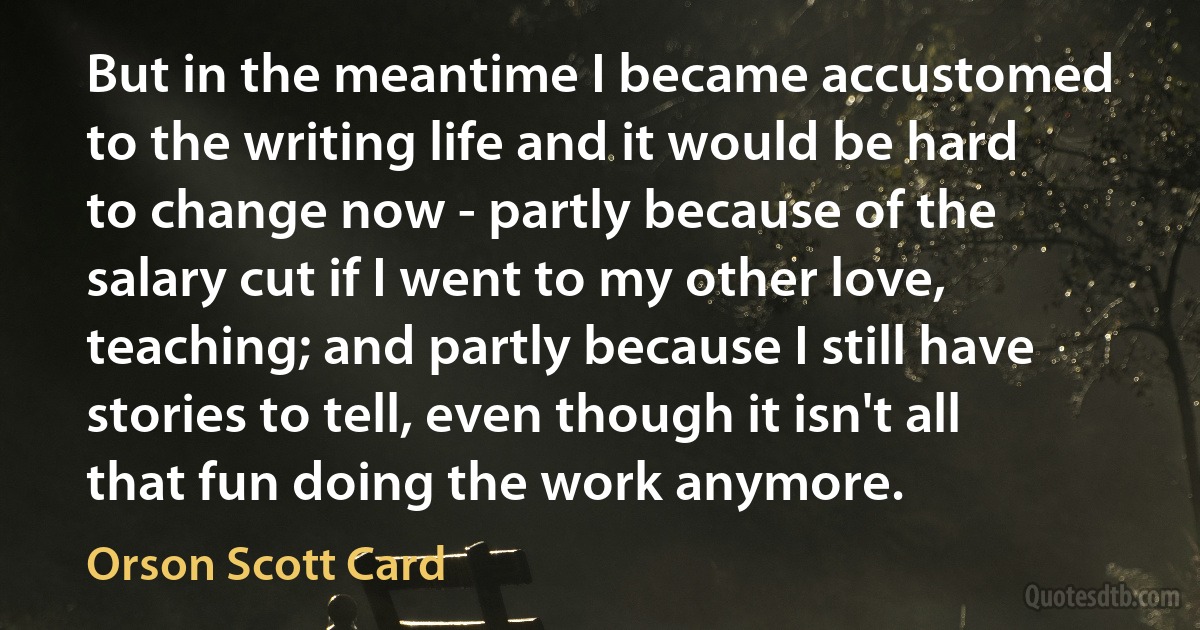 But in the meantime I became accustomed to the writing life and it would be hard to change now - partly because of the salary cut if I went to my other love, teaching; and partly because I still have stories to tell, even though it isn't all that fun doing the work anymore. (Orson Scott Card)