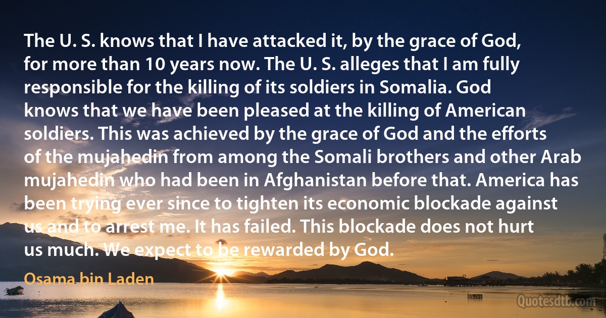 The U. S. knows that I have attacked it, by the grace of God, for more than 10 years now. The U. S. alleges that I am fully responsible for the killing of its soldiers in Somalia. God knows that we have been pleased at the killing of American soldiers. This was achieved by the grace of God and the efforts of the mujahedin from among the Somali brothers and other Arab mujahedin who had been in Afghanistan before that. America has been trying ever since to tighten its economic blockade against us and to arrest me. It has failed. This blockade does not hurt us much. We expect to be rewarded by God. (Osama bin Laden)