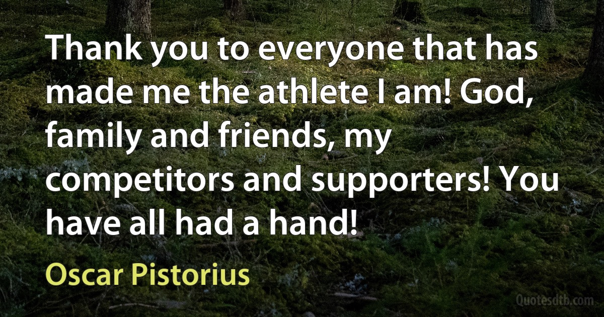 Thank you to everyone that has made me the athlete I am! God, family and friends, my competitors and supporters! You have all had a hand! (Oscar Pistorius)