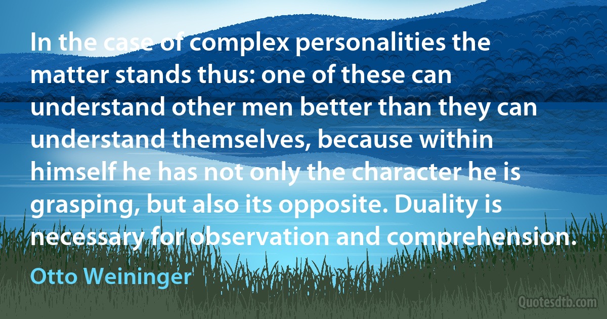 In the case of complex personalities the matter stands thus: one of these can understand other men better than they can understand themselves, because within himself he has not only the character he is grasping, but also its opposite. Duality is necessary for observation and comprehension. (Otto Weininger)