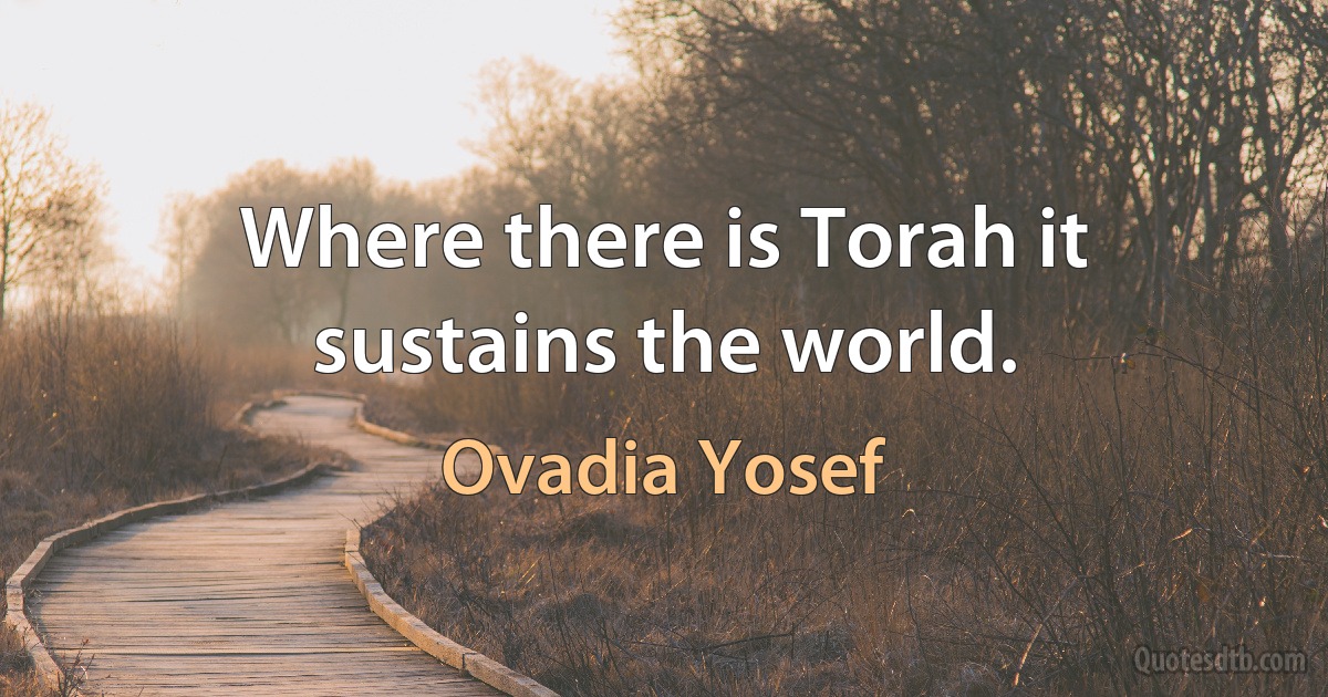 Where there is Torah it sustains the world. (Ovadia Yosef)