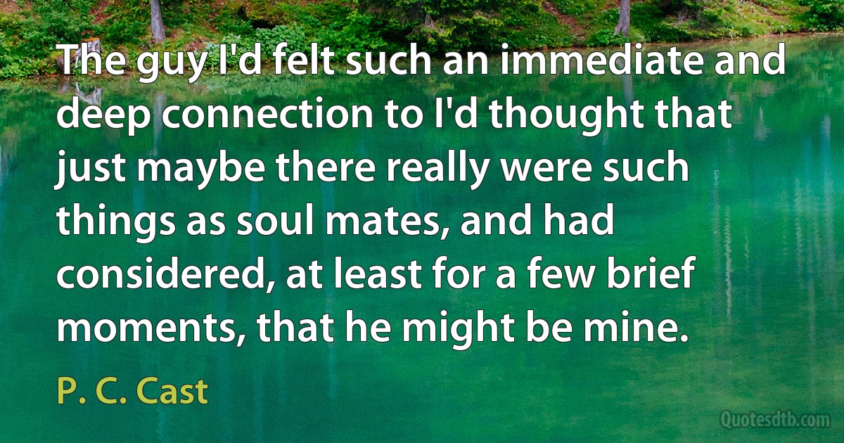 The guy I'd felt such an immediate and deep connection to I'd thought that just maybe there really were such things as soul mates, and had considered, at least for a few brief moments, that he might be mine. (P. C. Cast)