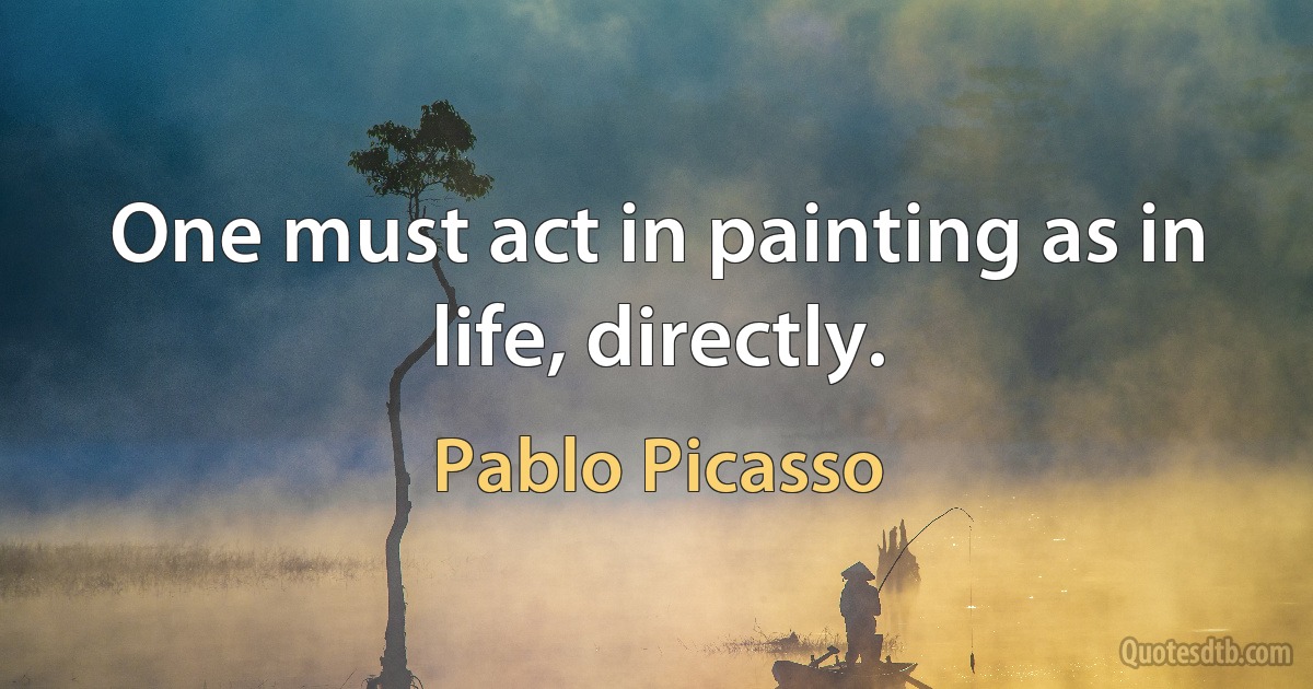 One must act in painting as in life, directly. (Pablo Picasso)