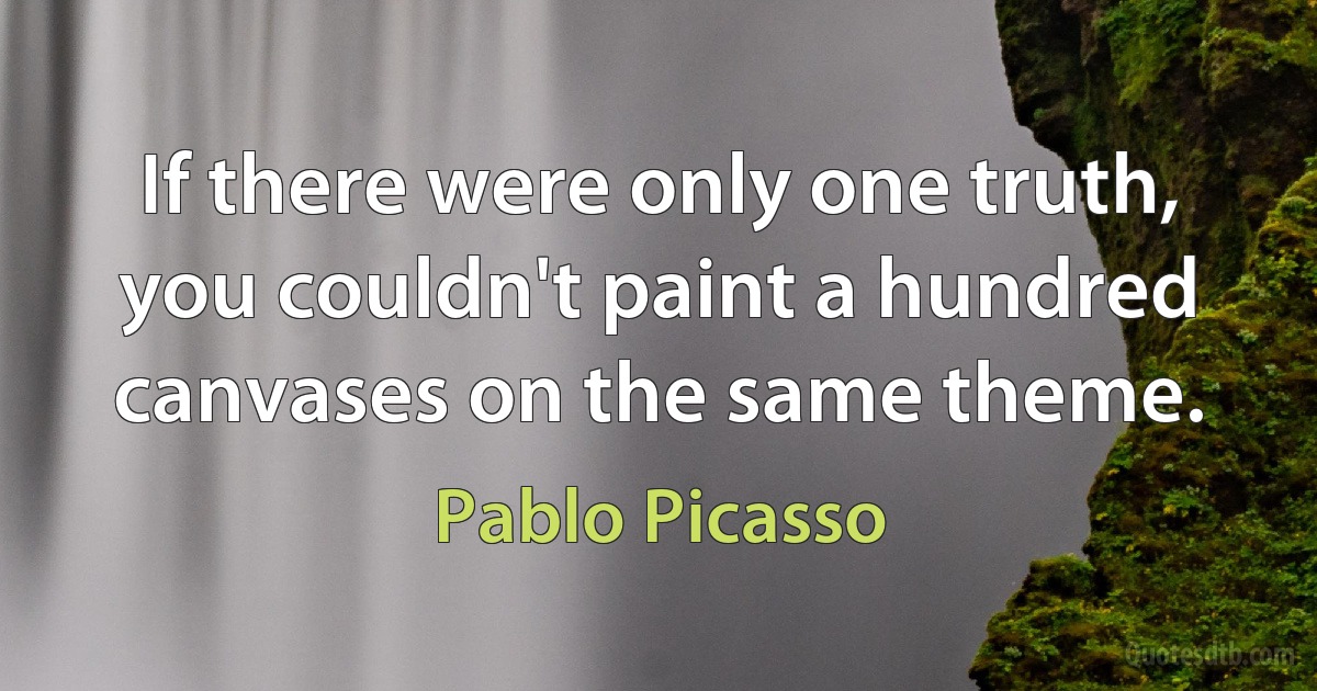 If there were only one truth, you couldn't paint a hundred canvases on the same theme. (Pablo Picasso)