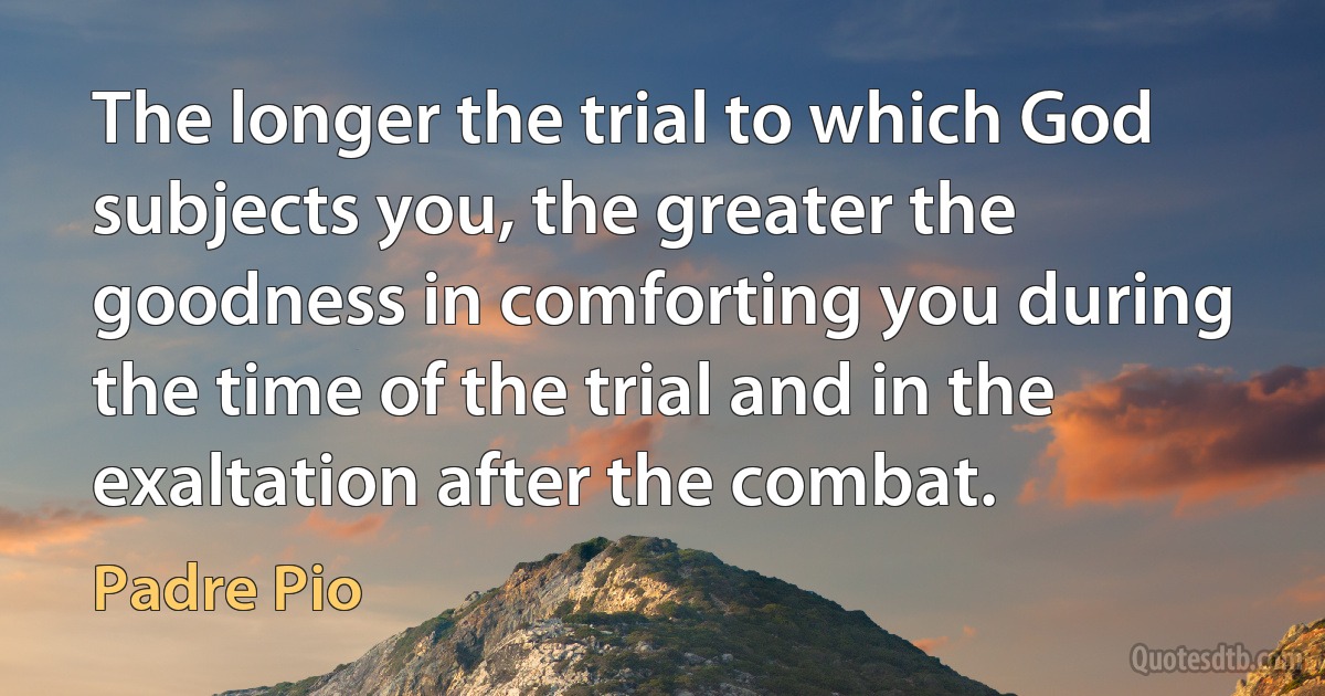 The longer the trial to which God subjects you, the greater the goodness in comforting you during the time of the trial and in the exaltation after the combat. (Padre Pio)