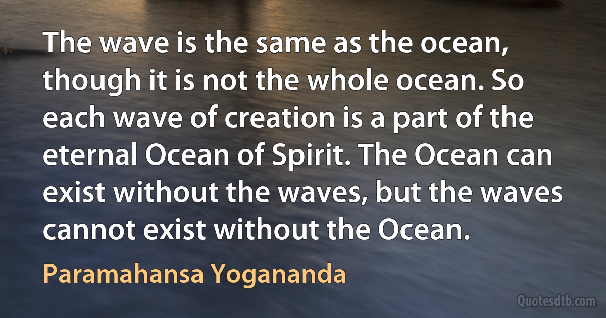 The wave is the same as the ocean, though it is not the whole ocean. So each wave of creation is a part of the eternal Ocean of Spirit. The Ocean can exist without the waves, but the waves cannot exist without the Ocean. (Paramahansa Yogananda)