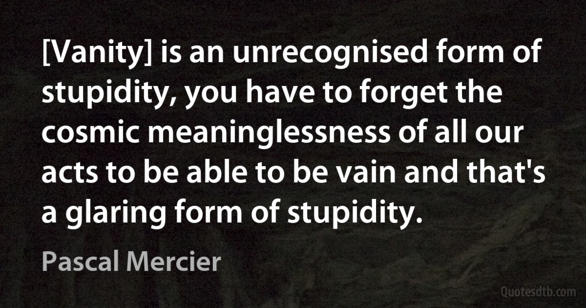 [Vanity] is an unrecognised form of stupidity, you have to forget the cosmic meaninglessness of all our acts to be able to be vain and that's a glaring form of stupidity. (Pascal Mercier)