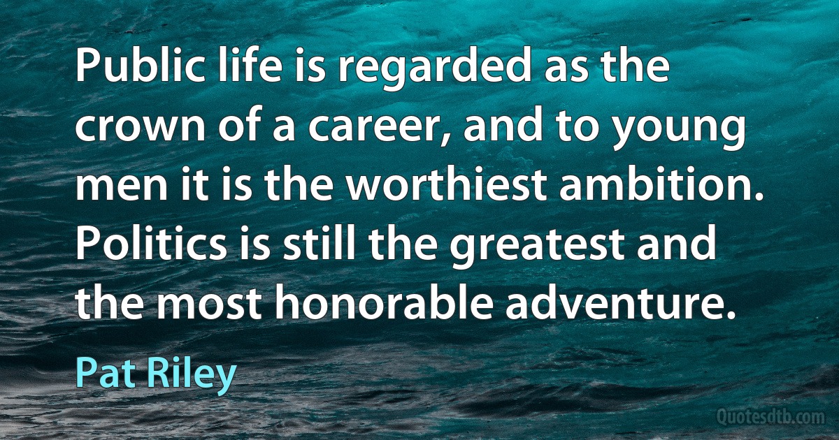 Public life is regarded as the crown of a career, and to young men it is the worthiest ambition. Politics is still the greatest and the most honorable adventure. (Pat Riley)