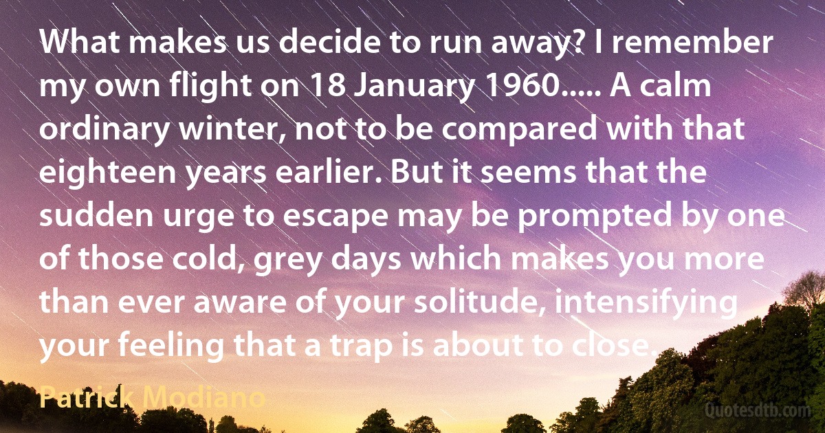 What makes us decide to run away? I remember my own flight on 18 January 1960..... A calm ordinary winter, not to be compared with that eighteen years earlier. But it seems that the sudden urge to escape may be prompted by one of those cold, grey days which makes you more than ever aware of your solitude, intensifying your feeling that a trap is about to close. (Patrick Modiano)