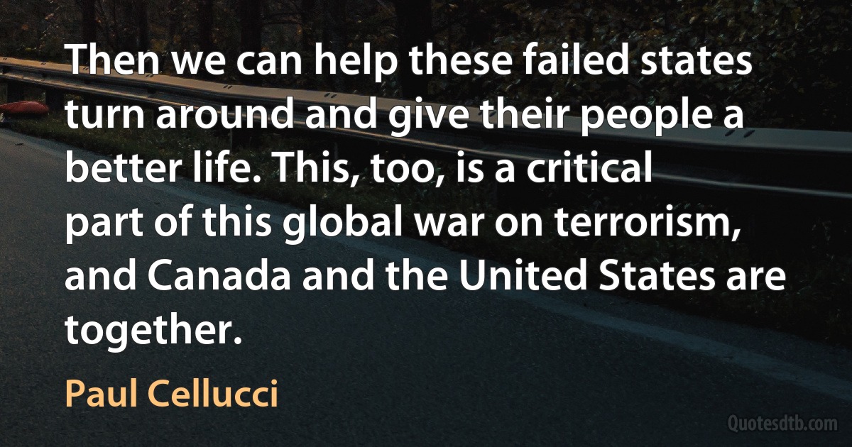 Then we can help these failed states turn around and give their people a better life. This, too, is a critical part of this global war on terrorism, and Canada and the United States are together. (Paul Cellucci)