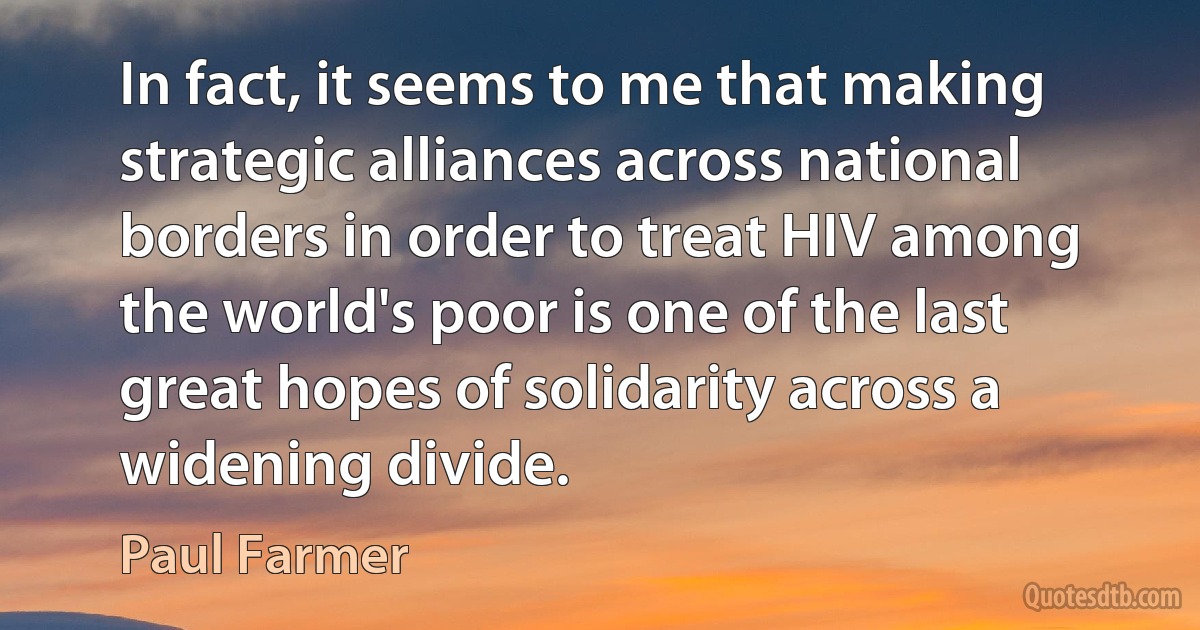 In fact, it seems to me that making strategic alliances across national borders in order to treat HIV among the world's poor is one of the last great hopes of solidarity across a widening divide. (Paul Farmer)