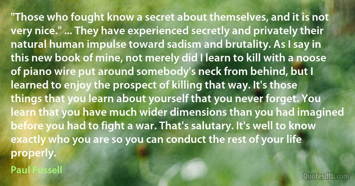 "Those who fought know a secret about themselves, and it is not very nice." ... They have experienced secretly and privately their natural human impulse toward sadism and brutality. As I say in this new book of mine, not merely did I learn to kill with a noose of piano wire put around somebody's neck from behind, but I learned to enjoy the prospect of killing that way. It's those things that you learn about yourself that you never forget. You learn that you have much wider dimensions than you had imagined before you had to fight a war. That's salutary. It's well to know exactly who you are so you can conduct the rest of your life properly. (Paul Fussell)