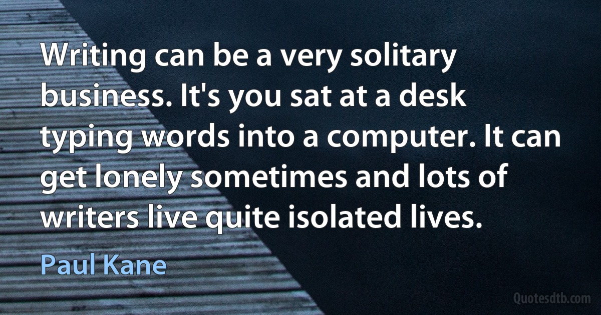 Writing can be a very solitary business. It's you sat at a desk typing words into a computer. It can get lonely sometimes and lots of writers live quite isolated lives. (Paul Kane)