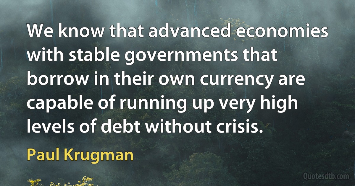 We know that advanced economies with stable governments that borrow in their own currency are capable of running up very high levels of debt without crisis. (Paul Krugman)