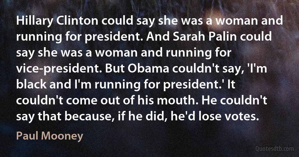 Hillary Clinton could say she was a woman and running for president. And Sarah Palin could say she was a woman and running for vice-president. But Obama couldn't say, 'I'm black and I'm running for president.' It couldn't come out of his mouth. He couldn't say that because, if he did, he'd lose votes. (Paul Mooney)