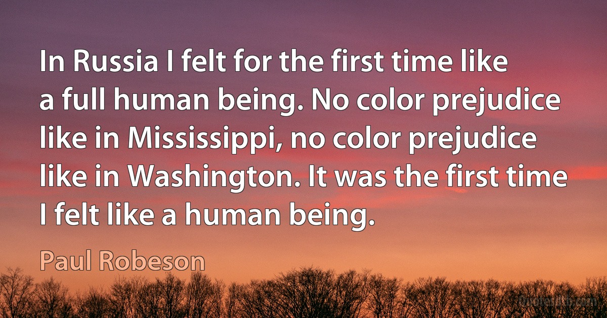 In Russia I felt for the first time like a full human being. No color prejudice like in Mississippi, no color prejudice like in Washington. It was the first time I felt like a human being. (Paul Robeson)