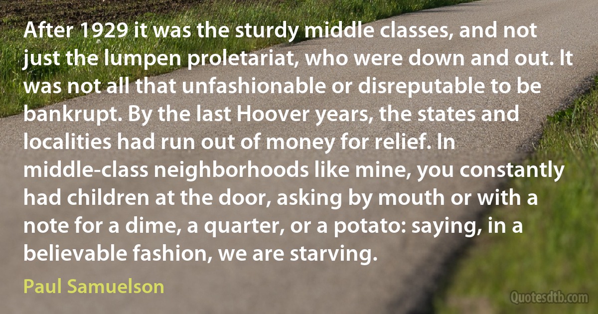 After 1929 it was the sturdy middle classes, and not just the lumpen proletariat, who were down and out. It was not all that unfashionable or disreputable to be bankrupt. By the last Hoover years, the states and localities had run out of money for relief. In middle-class neighborhoods like mine, you constantly had children at the door, asking by mouth or with a note for a dime, a quarter, or a potato: saying, in a believable fashion, we are starving. (Paul Samuelson)