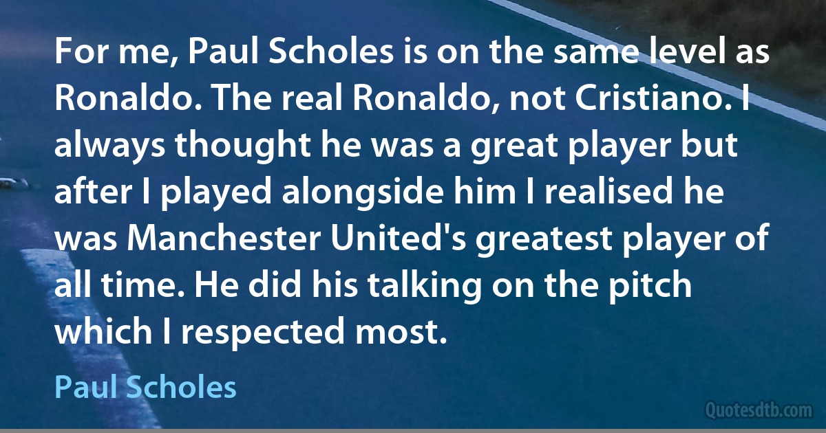 For me, Paul Scholes is on the same level as Ronaldo. The real Ronaldo, not Cristiano. I always thought he was a great player but after I played alongside him I realised he was Manchester United's greatest player of all time. He did his talking on the pitch which I respected most. (Paul Scholes)